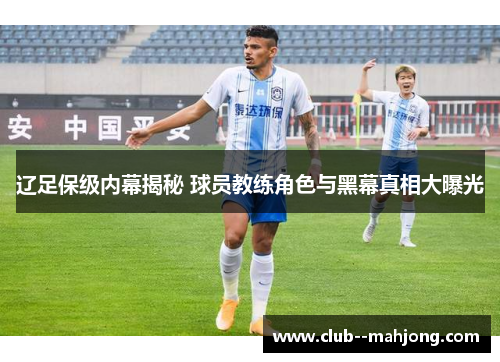 辽足保级内幕揭秘 球员教练角色与黑幕真相大曝光