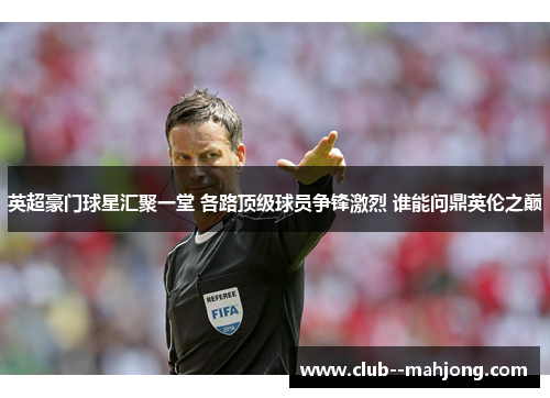 英超豪门球星汇聚一堂 各路顶级球员争锋激烈 谁能问鼎英伦之巅