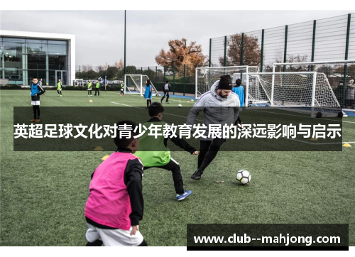 英超足球文化对青少年教育发展的深远影响与启示