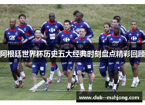 阿根廷世界杯历史五大经典时刻盘点精彩回顾 阿根廷世界杯历史五大经典时刻盘点精彩回顾