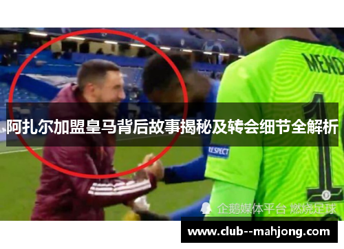 阿扎尔加盟皇马背后故事揭秘及转会细节全解析 阿扎尔加盟皇马背后故事揭秘及转会细节全解析