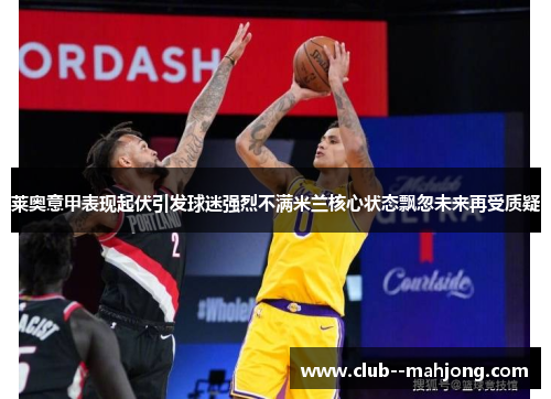 莱奥意甲表现起伏引发球迷强烈不满米兰核心状态飘忽未来再受质疑